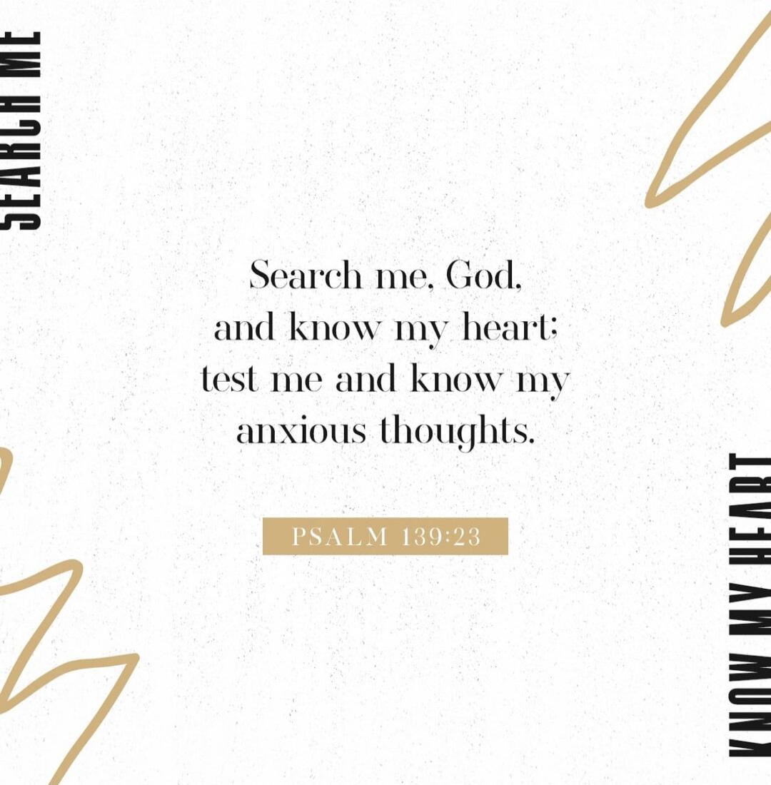 SEARCH ME, KNOW MY HEART Search me, God, and know my heart: test me and know my anxious thoughts. PSALM 139:23