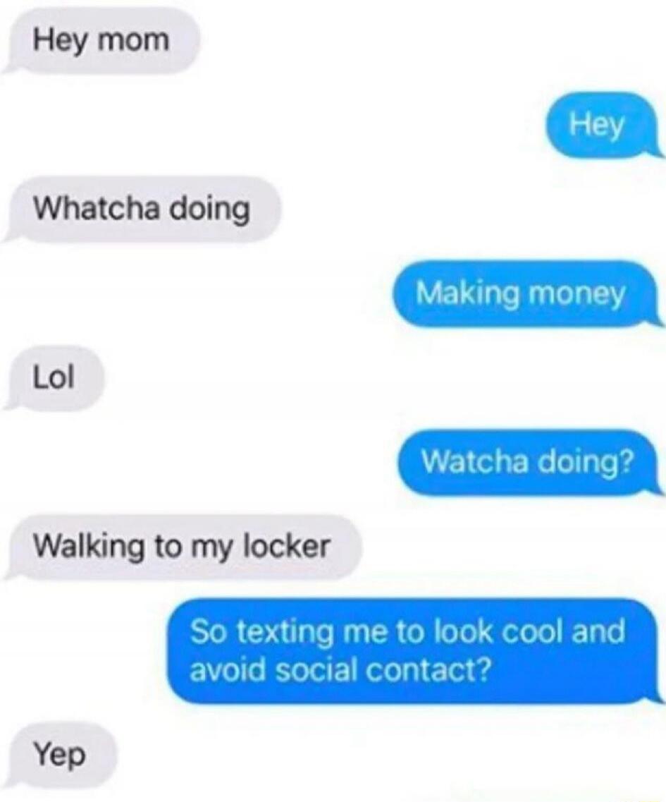Hey mom
Hey
Whatcha doing
Making money
Lol
Whatcha doing?
Walking to my locker
So texting me to look cool and avoid social contact?
Yep