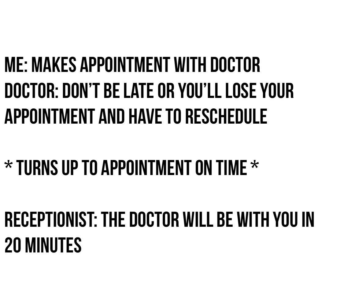 ME MAKES APPOINTMENT WITH DOCTOR DOCTOR DONT BE LATE OR YOULL LOSE YOUR APPOINTMENT AND HAVE T0 RESCHEDULE TURNS UP TO APPOINTMENT ON TIME RECEPTIONIST THE DOCTOR WILL BE WITH YOU IN 20 MINUTES