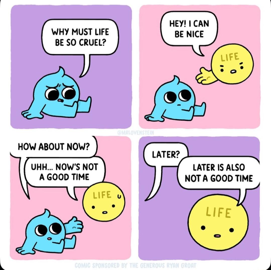 WHY MUST LIFE BE SO CRUEL HOW ABOUT NOW UHH NOWS NOT AGOOD TIME LATER IS ALSO NOT A GOOD TIME