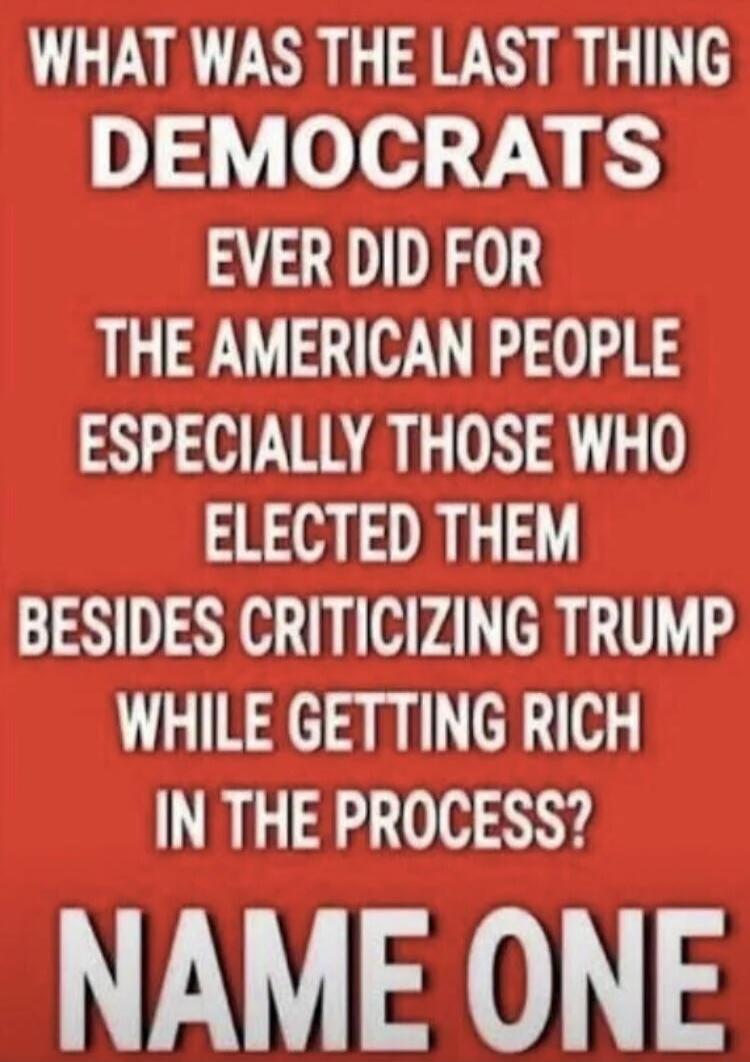 WHAT WAS THE LAST THING DEMOCRATS EVER DID FOR THE AMERICAN PEOPLE ESPECIALLY THOSE WHO ELECTED THEM BESIDES CRITICIZING TRUMP WHILE GETTING RICH IN THE PROCESS? NAME ONE
