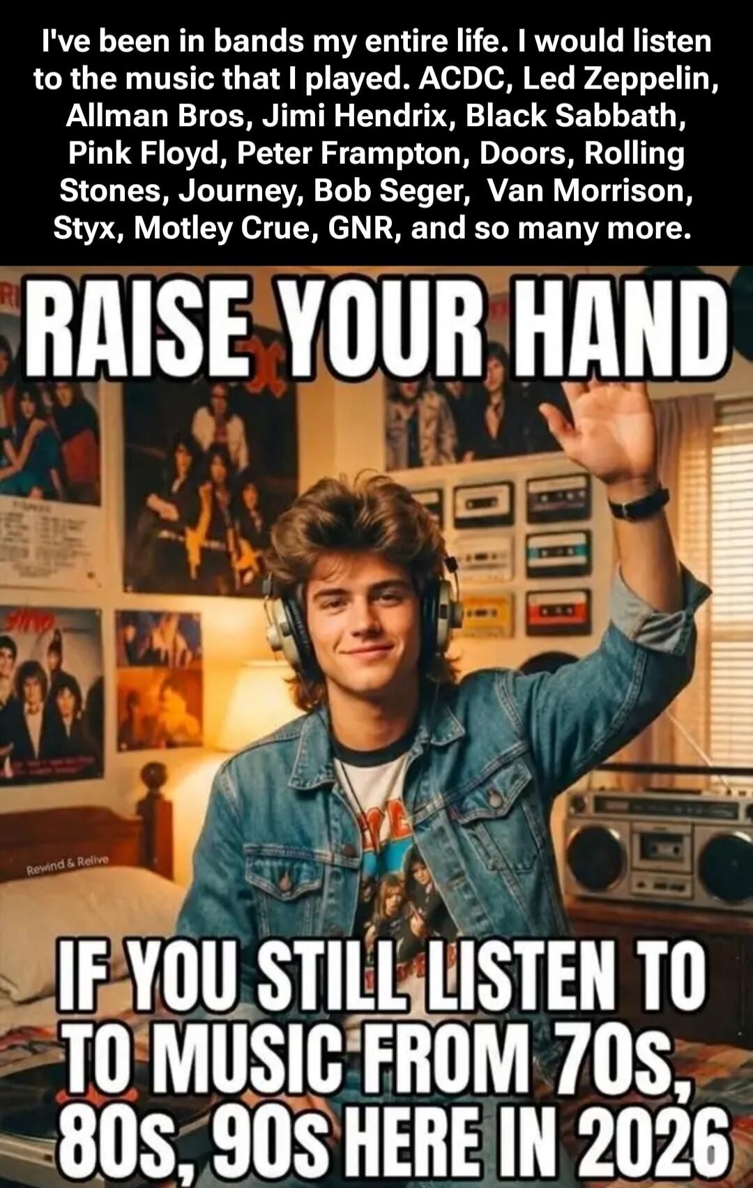 I've been in bands my entire life. I would listen to the music that I played. ACDC, Led Zeppelin, Allman Bros, Jimi Hendrix, Black Sabbath, Pink Floyd, Peter Frampton, Doors, Rolling Stones, Journey, Bob Seger, Van Morrison, Styx, Motley Crue, GNR, and so many more. RAISE YOUR HAND IF YOU STILL LISTEN TO MUSIC FROM 70s, 80s, 90s HERE IN 2026
