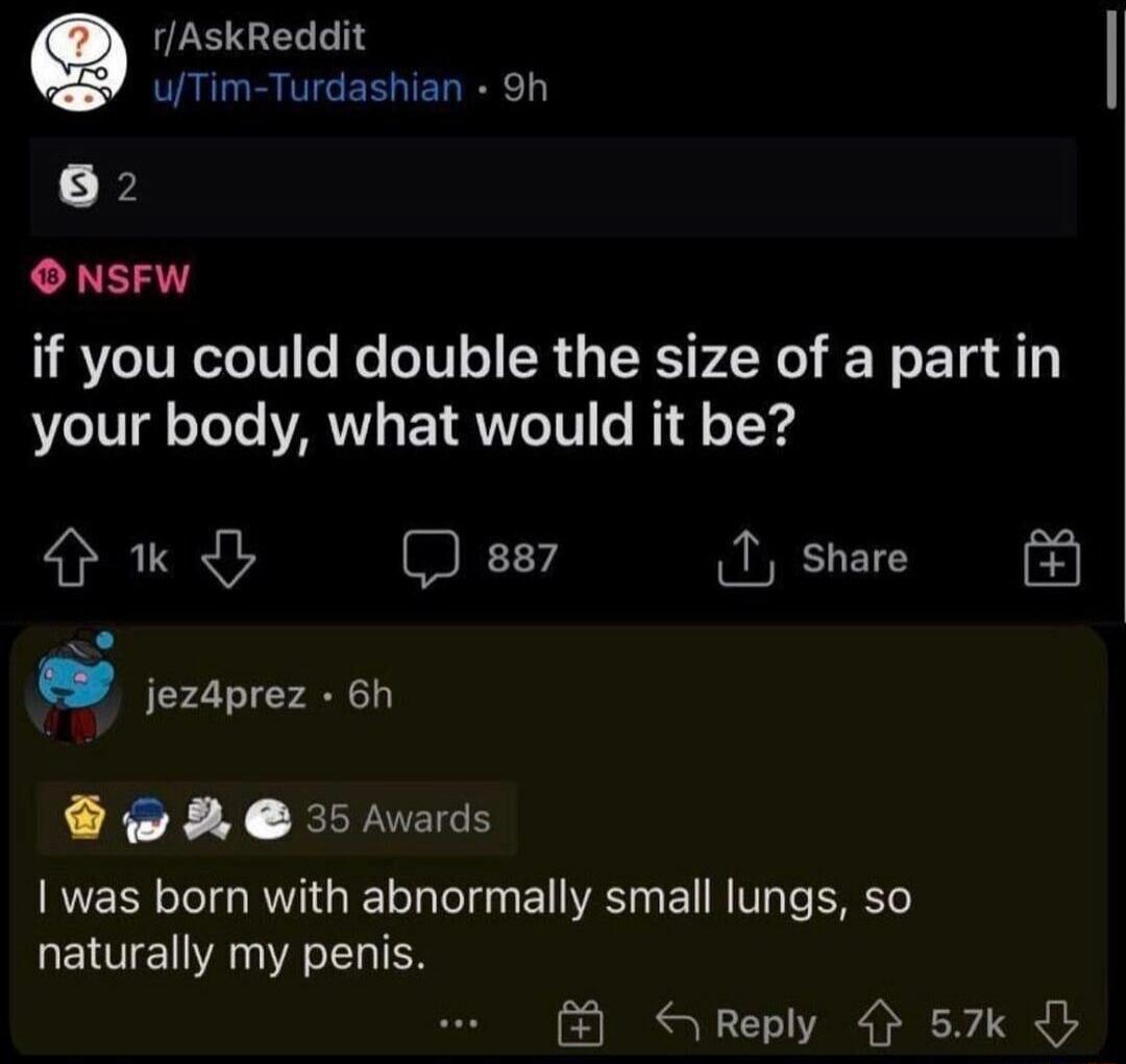 r/AskReddit u/Tim-Turdashian asked: If you could double the size of a part in your body, what would it be? A user named jez4prez replied: I was born with abnormally small lungs, so naturally my penis.
