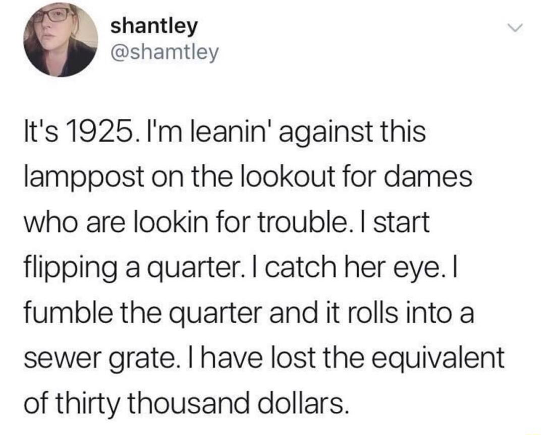 shantley y shamtley Its 1925Im leanin against this lamppost on the lookout for dames who are lookin for trouble start flipping a quarter catch her eye fumble the quarter and it rolls into a sewer grate have lost the equivalent of thirty thousand dollars