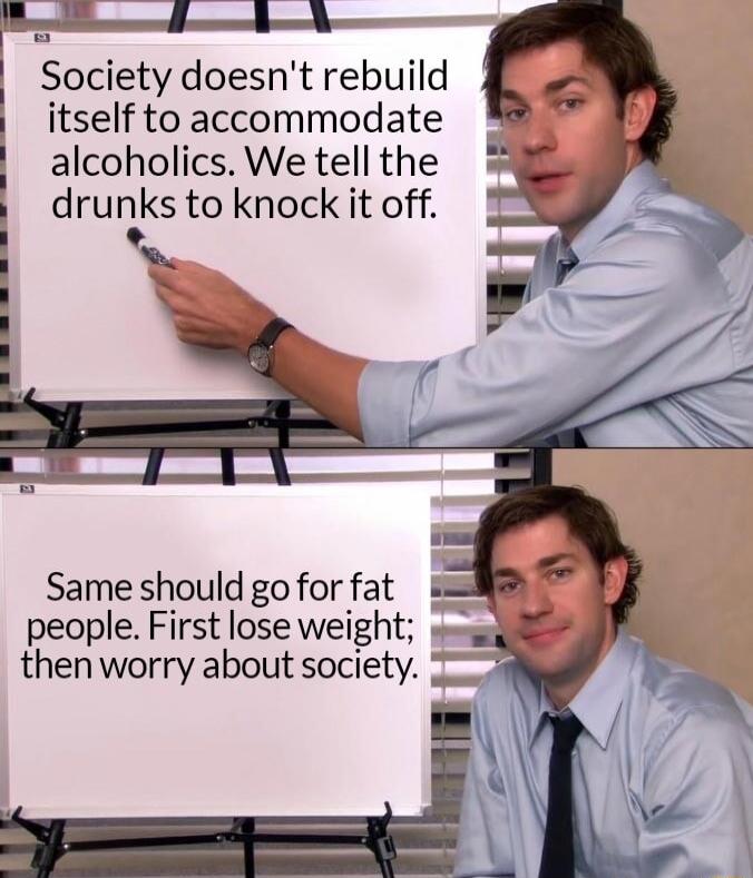 Society doesnt rebuild itself to accommodate alcoholics We tell the drunks to knock it off Same should go for fat people First lose weight thenworry about society 2