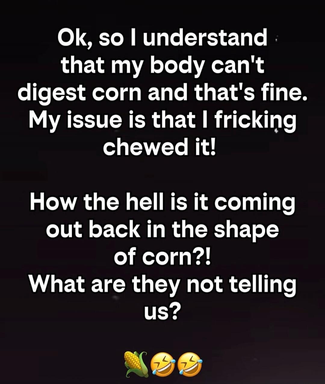 Ok, so I understand that my body can't digest corn and that's fine. My issue is that I fricking chewed it! How the hell is it coming out back in the shape of corn?! What are they not telling us?