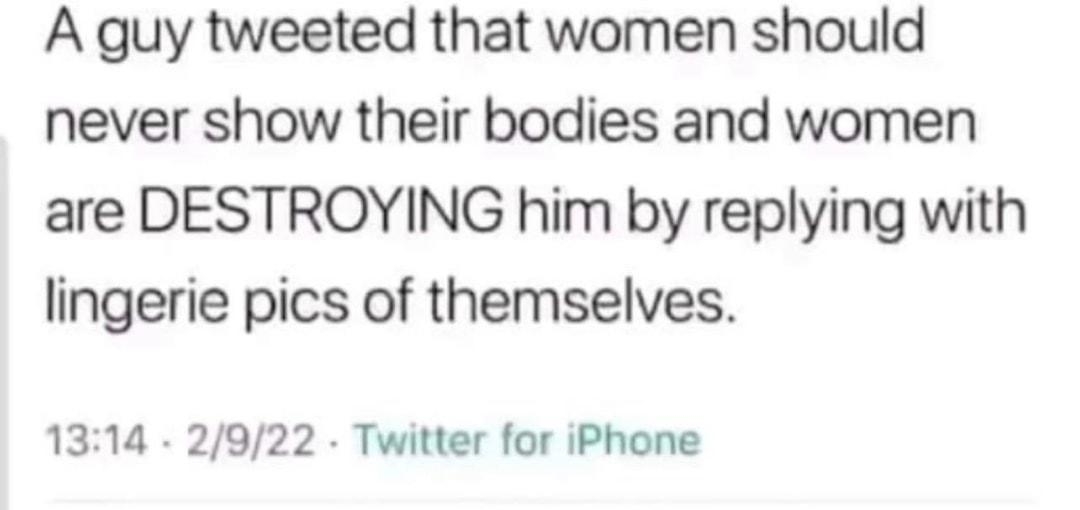 A guy tweeted that women should never show their bodies and women are DESTROYING him by replying with lingerie pics of themselves 1314 2922 Twitter for iPhone 602 Retweets 293 Quote Tweets 8424 Likes