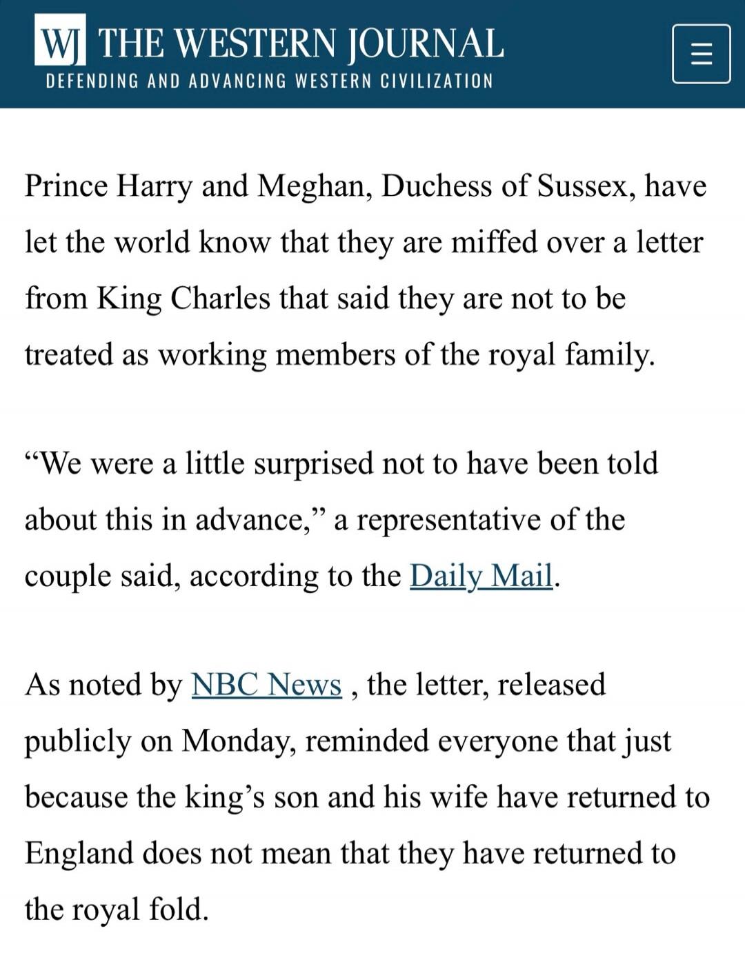 WI THE WESTERN JOURNAL DEFENDING AND ADVANCING WESTERN CIVILIZATION Prince Harry and Meghan, Duchess of Sussex, have let the world know that they are miffed over a letter from King Charles that said they are not to be treated as working members of the royal family. “We were a little surprised not to have been told about this in advance,” a represen