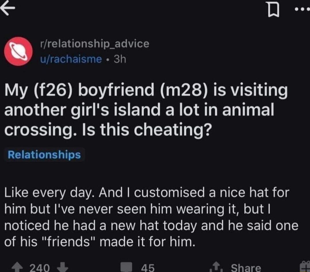 AR rrelationship_advice eI ETE ER My f26 boyfriend m28 is visiting another girls island a lot in animal T 1o M RGN T Te e Relationships Like every day And customised a nice hat for him but Ive never seen him wearing it but noticed he had a new hat today and he said one of his friends made it for him 240 a5 Share