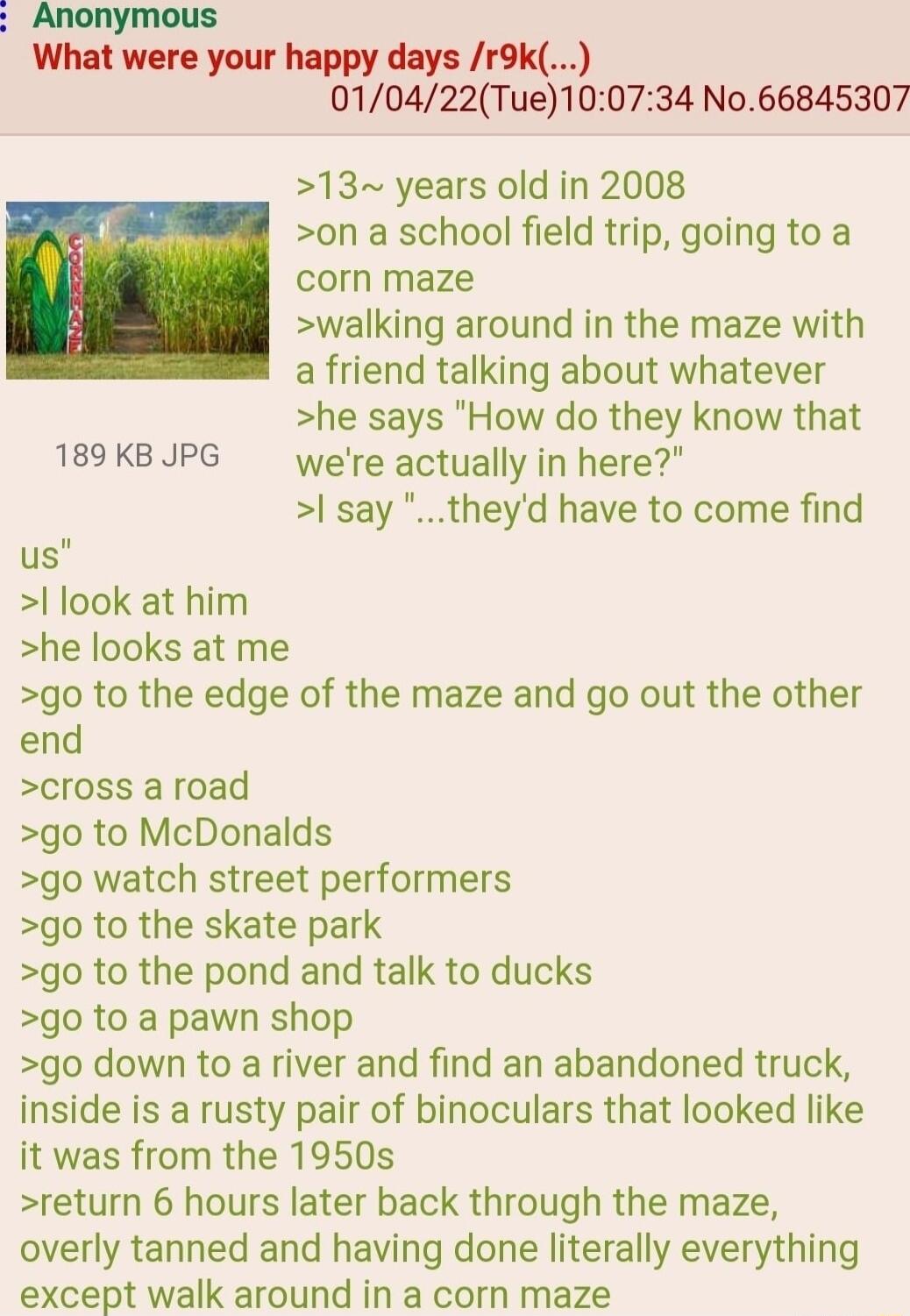 Anonymous What were your happy days r9k 010422Tue100734 No66845307 13 years old in 2008 on a school field trip going to a corn maze walking around in the maze with a friend talking about whatever he says How do they know that 189KBJPG were actually in here say theyd have to come find us look at him he looks at me go to the edge of the maze and go out the other end cross a road go to McDonalds go w