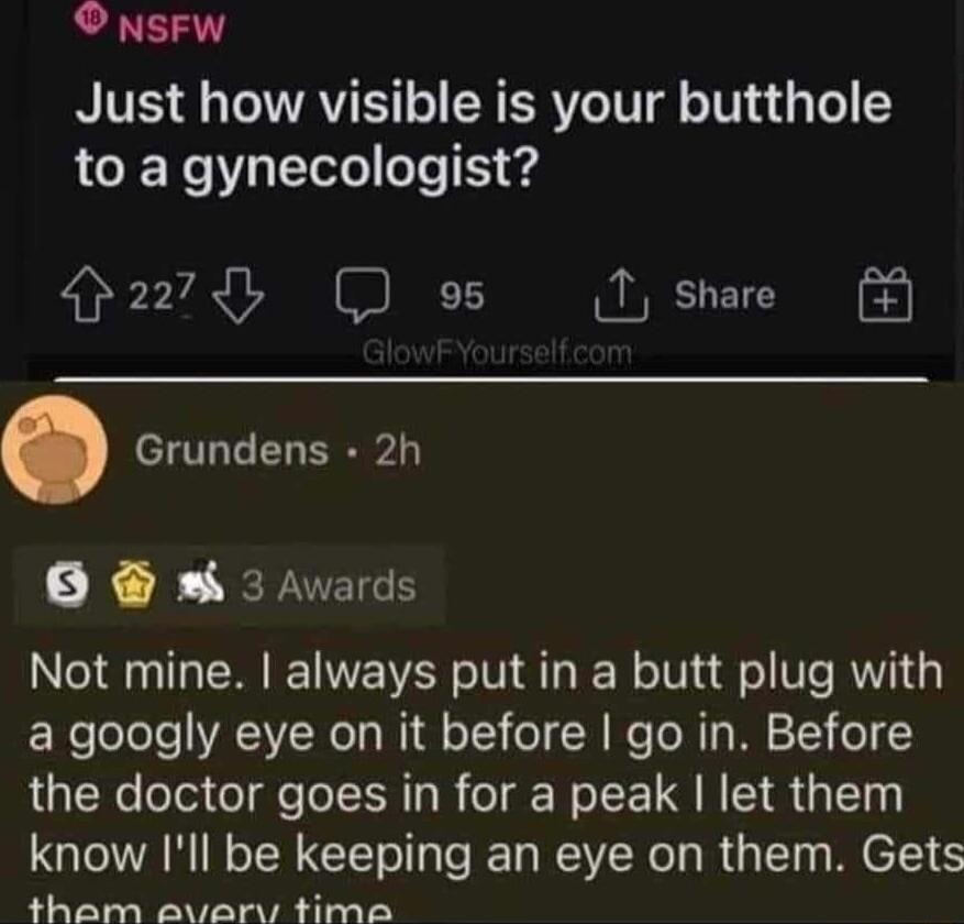 NsFW Just how visible is your butthole to a gynecologist H2278 D o5 I share Grundens 2h o 3 Awards Not mine always put in a butt plug with a googly eye on it before go in Before the doctor goes in for a peak let them know Ill be keeping an eye on them Gets tham avary time