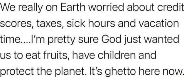 We really on Earth worried about credit scores taxes sick hours and vacation timeIm pretty sure God just wanted us to eat fruits have children and protect the planet Its ghetto here now