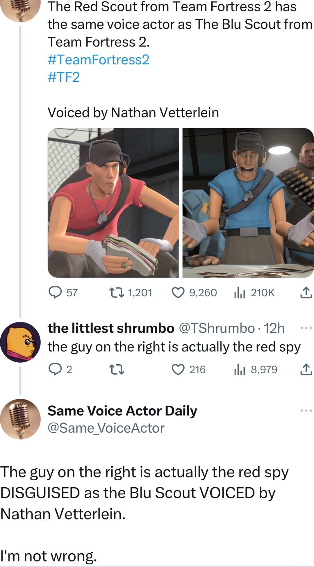 The Red Scout from Team Fortress 2 has the same voice actor as The Blu Scout from Team Fortress 2 TeamFortress2 TF2 Voiced by Nathan Vetterlein Qs 1201 Q9260 210K the littlest shrumbo TShrumbo 12h the guy on the right is actually the red spy Q2 Q26 lisors Same Voice Actor Daily v Same VoiceActor The guy on the right is actually the red spy DISGUISED as the Blu Scout VOICED by Nathan Vetterlein Im 