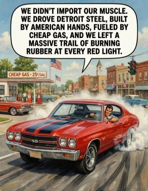 WE DIDN'T IMPORT OUR MUSCLE. WE DROVE DETROIT STEEL, BUILT BY AMERICAN HANDS, FUELED BY CHEAP GAS, AND WE LEFT A MASSIVE TRAIL OF BURNING RUBBER AT EVERY RED LIGHT. CHEAP GAS - 25¢/GAL