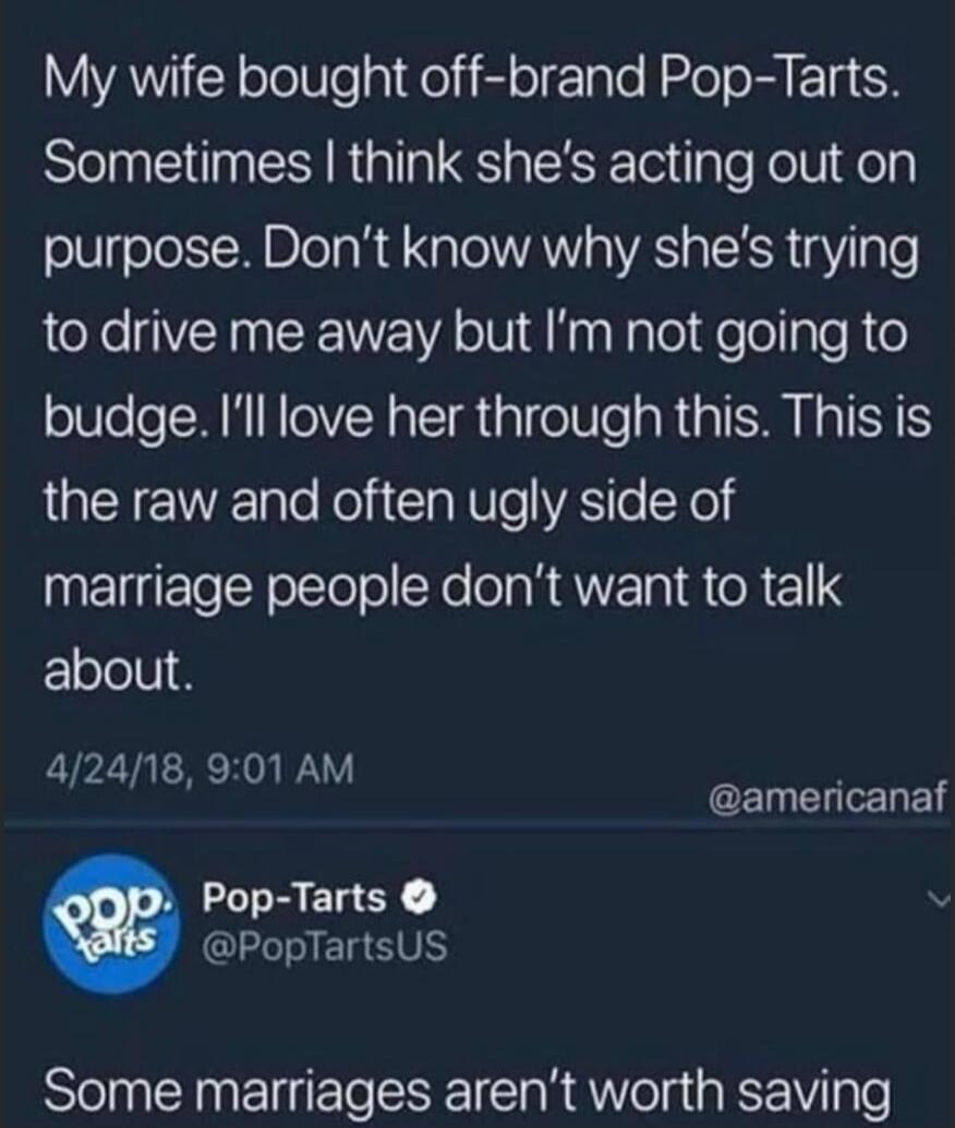 My wife bought off-brand Pop-Tarts. Sometimes I think she's acting out on purpose. Don't know why she's trying to drive me away but I'm not going to budge. I'll love her through this. This is the raw and often ugly side of marriage people don't want to talk about. Pop-Tarts @PopTartsUS: Some marriages aren't worth saving.