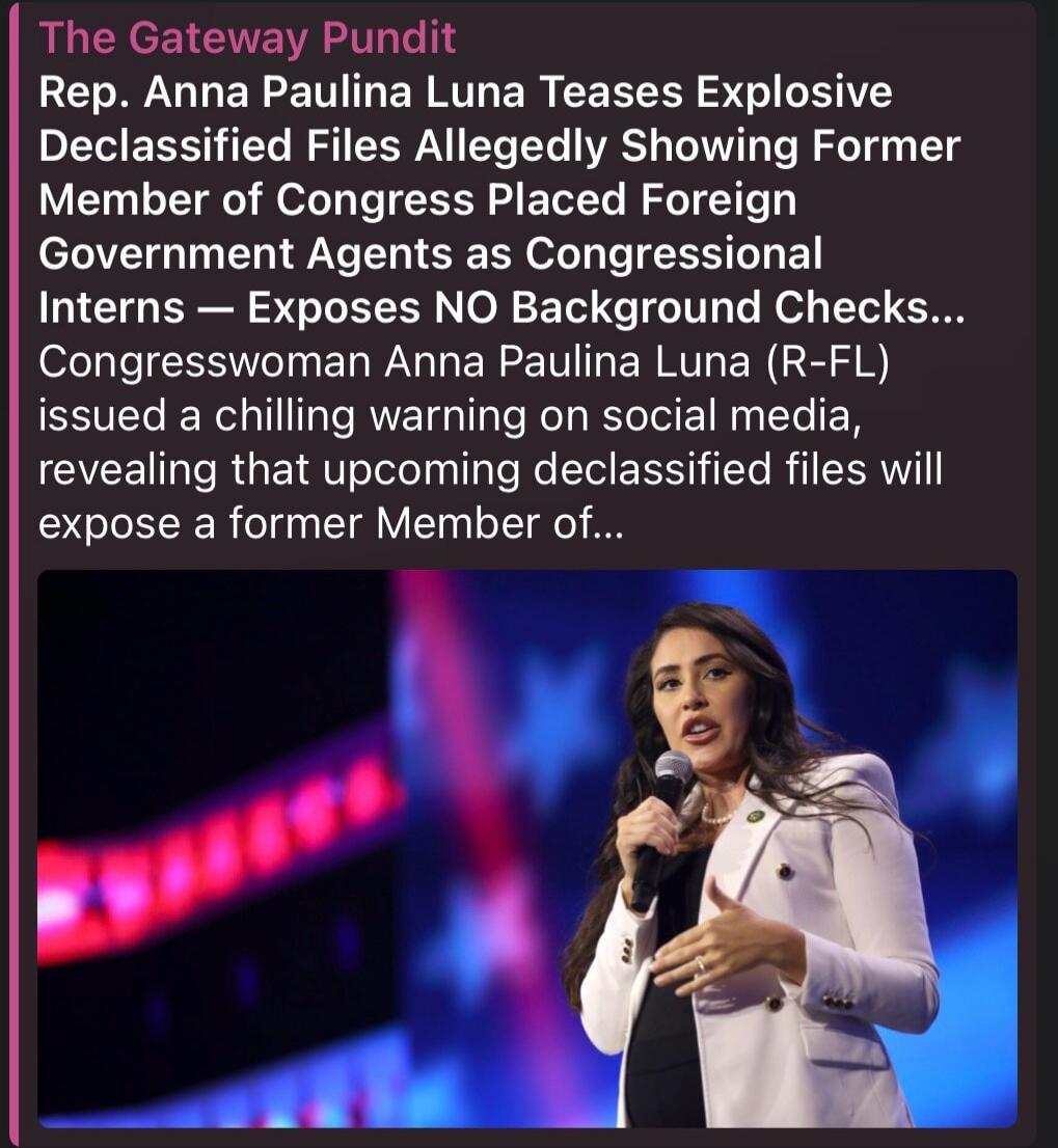 The Gateway Pundit. Rep. Anna Paulina Luna Teases Explosive Declassified Files Allegedly Showing Former Member of Congress Placed Foreign Government Agents as Congressional Interns — Exposes NO Background Checks... Congresswoman Anna Paulina Luna (R-FL) issued a chilling warning on social media, revealing that upcoming declassified files will expos