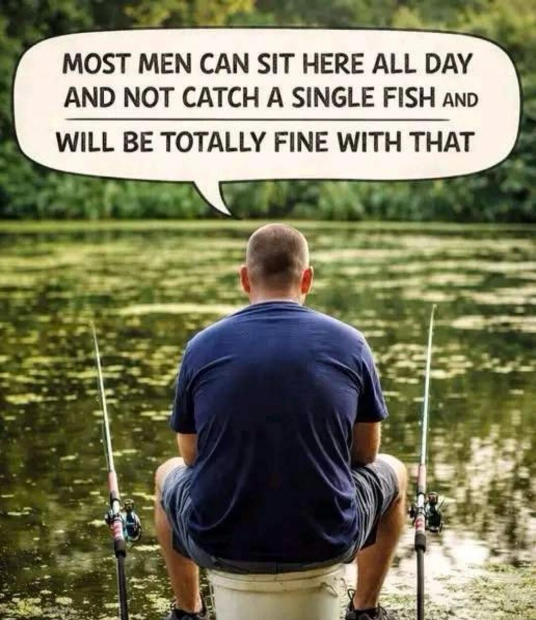MOST MEN CAN SIT HERE ALL DAY AND NOT CATCH A SINGLE FISH AND WILL BE TOTALLY FINE WITH THAT