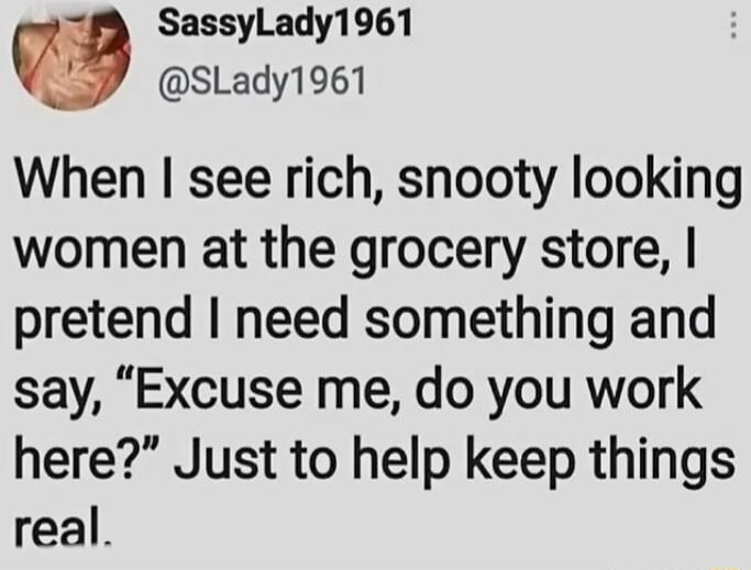 When I see rich, snooty looking women at the grocery store, I pretend I need something and say, 