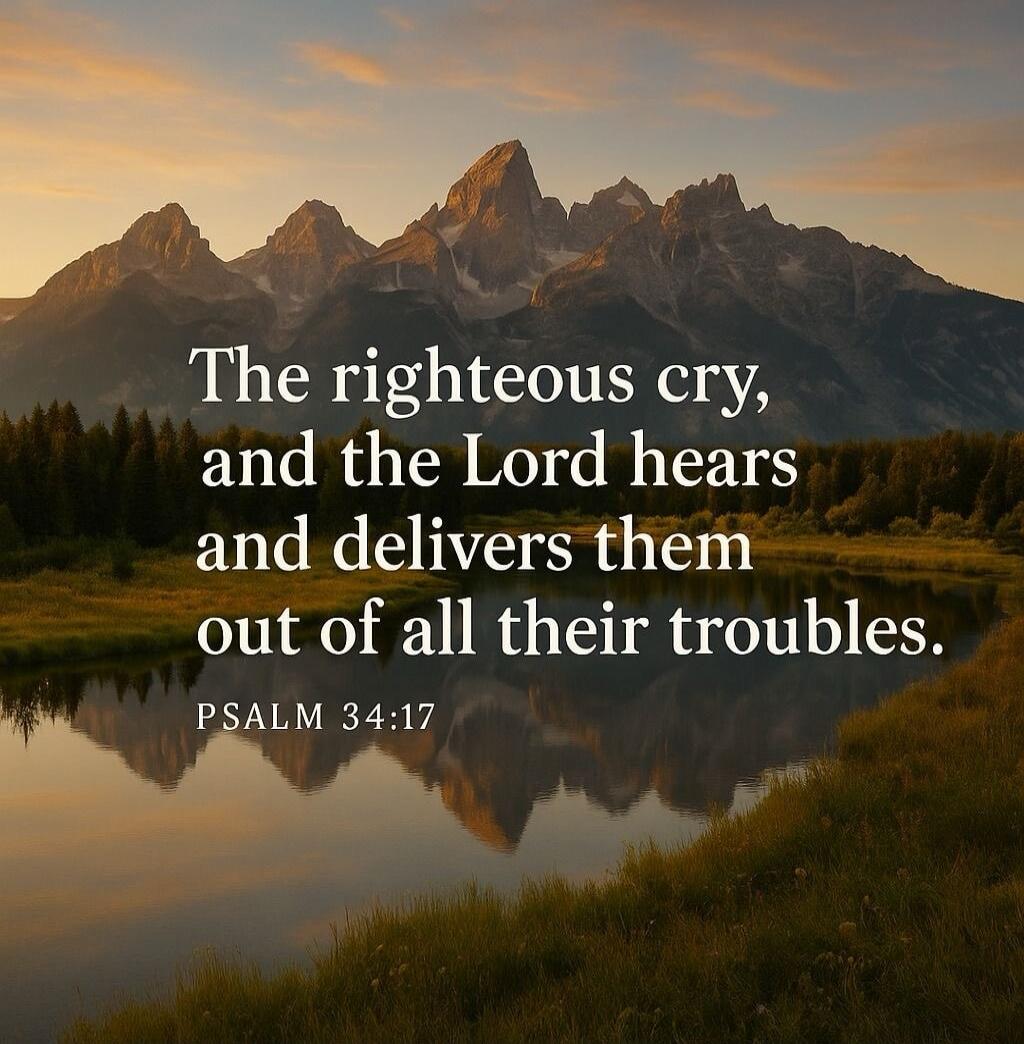 The righteous cry, and the Lord hears and delivers them out of all their troubles.
PSALM 34:17