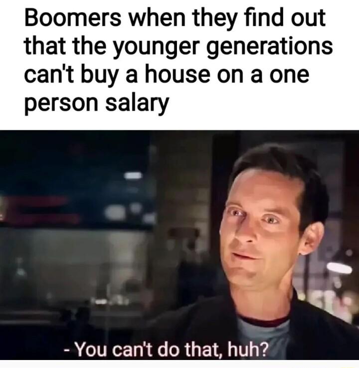 Boomers when they find out that the younger generations cant buy a house on a one person salary You cant do that huh