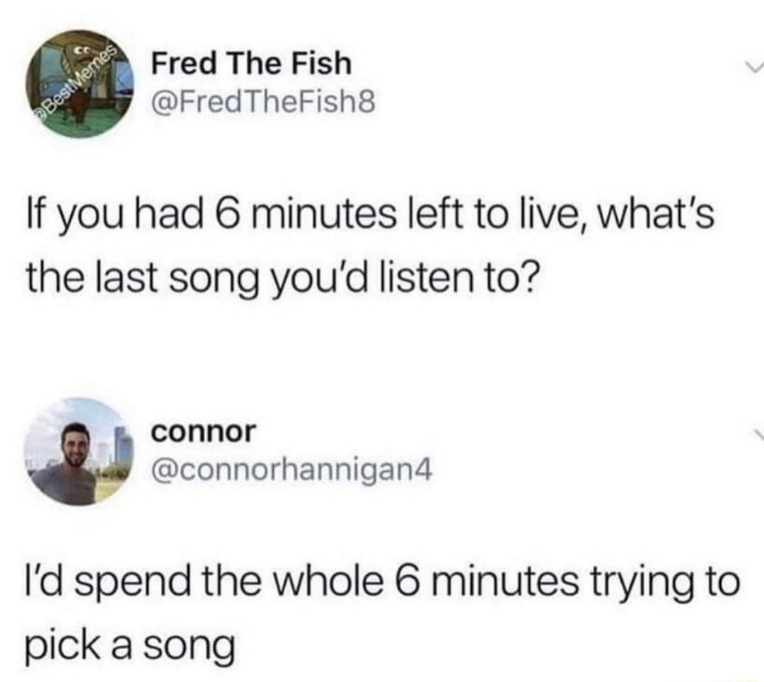 Fred The Fish FredTheFish8 If you had 6 minutes left to live whats the last song youd listen to connor connorhannigan4 Id spend the whole 6 minutes trying to pick a song