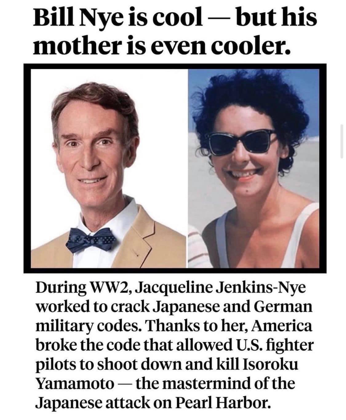 Bill Nye is cool but his mother is even cooler During WW2 Jacqueline Jenkins Nye worked to crack Japanese and German military codes Thanks to her America broke the code that allowed US fighter pilots to shoot down and kill Isoroku Yamamoto the mastermind of the Japanese attack on Pearl Harbor