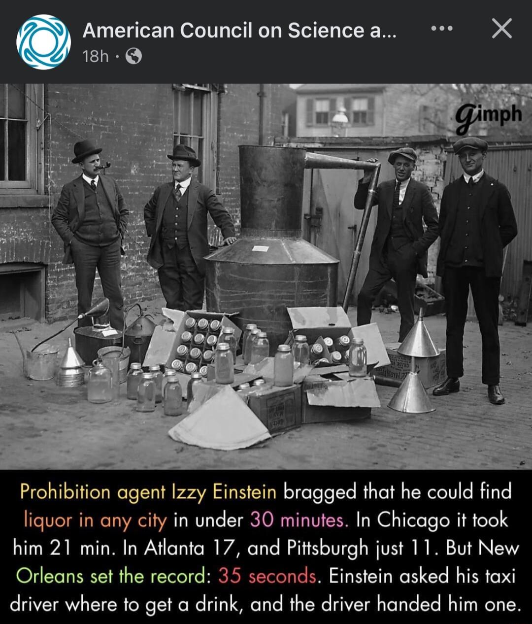 American Council on Sciencea X 18h Q Prohibifion agent zzy Einstein bragged that he could find liquor in any city in under 30 minutes In Chicago it took him 21 min In Aflanta 17 and Pittsburgh just 11 But New Orleans set the record 35 seconds Einstein asked his taxi driver where to get a drink and the driver handed him one