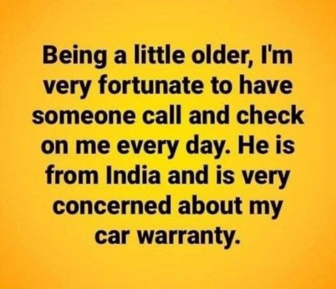 Being a little older, I'm very fortunate to have someone call and check on me every day. He is from India and is very concerned about my car warranty.
