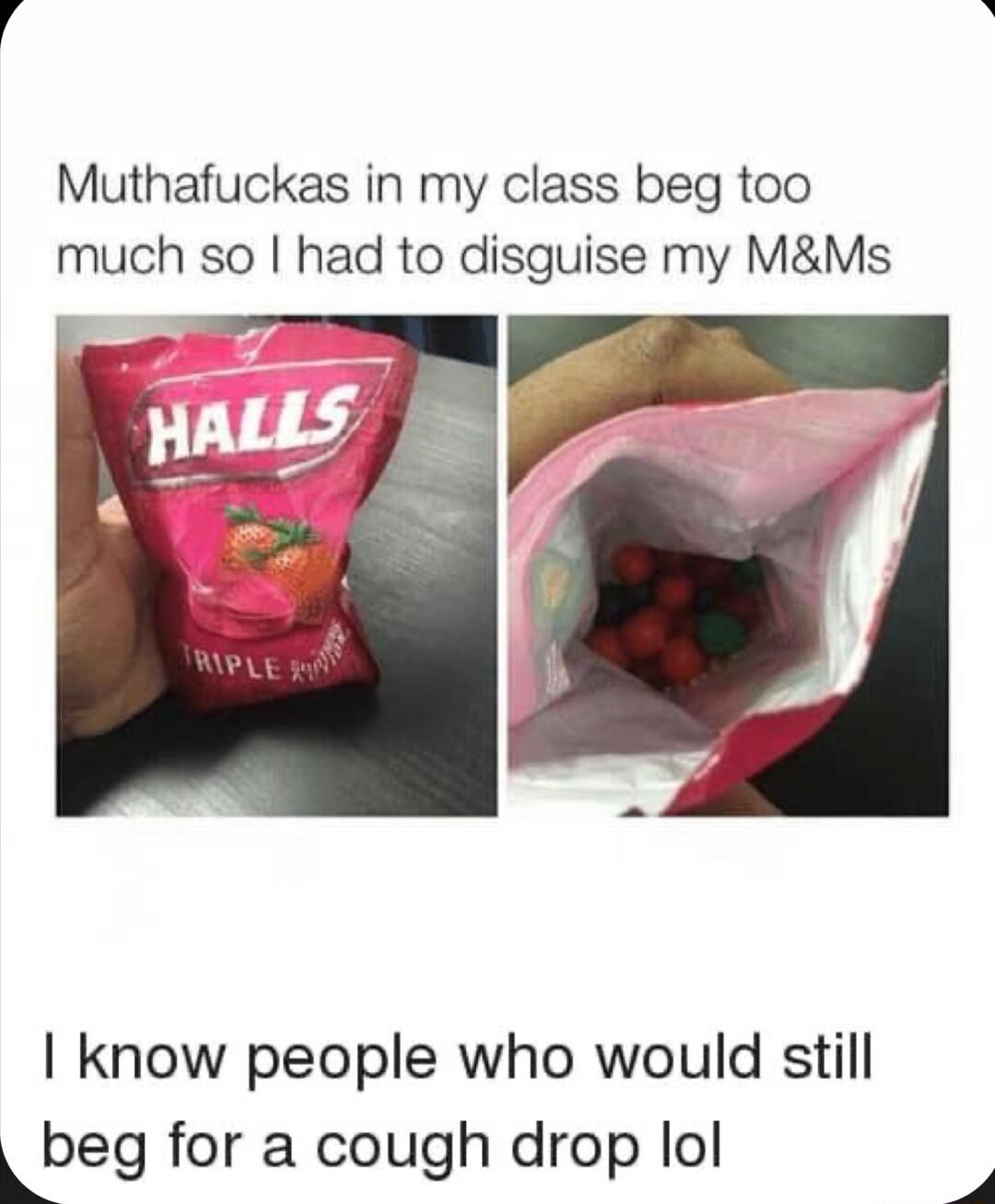 Muthafuckas in my class beg too much so had to disguise my MMs know people who would still Lbeg for a cough drop lol