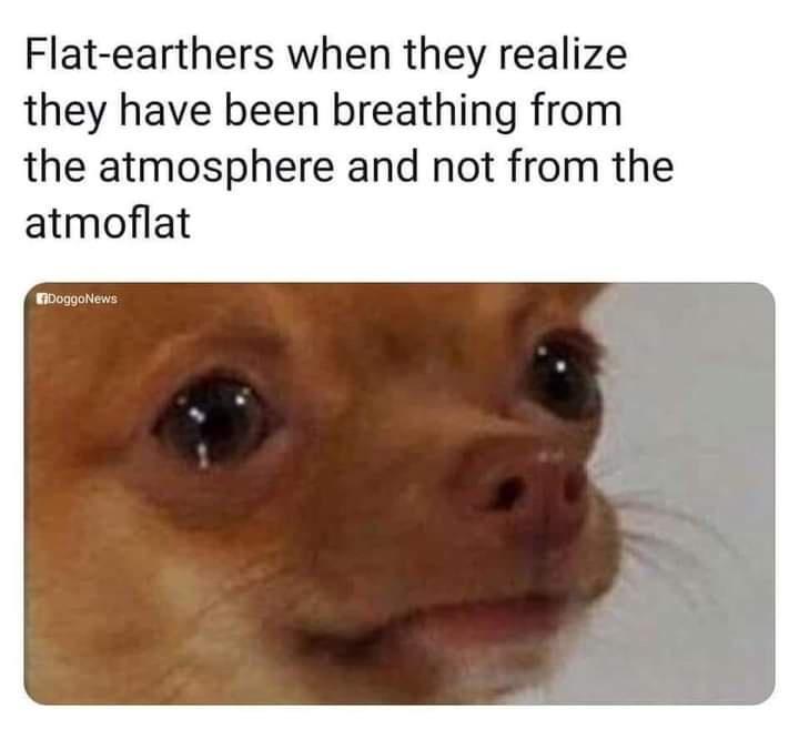 Flat earthers when they realize they have been breathing from the atmosphere and not from the atmoflat