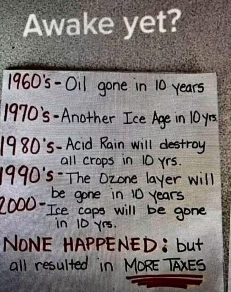 Awake yet? 1960's - Oil gone in 10 years. 1970's - Another Ice Age in 10 yrs. 1980's - Acid Rain will destroy all crops in 10 yrs. 1990's - The Ozone layer will be gone in 10 years. 2000 - Ice caps will be gone in 10 yrs. NONE HAPPENED: but all resulted in MORE TAXES