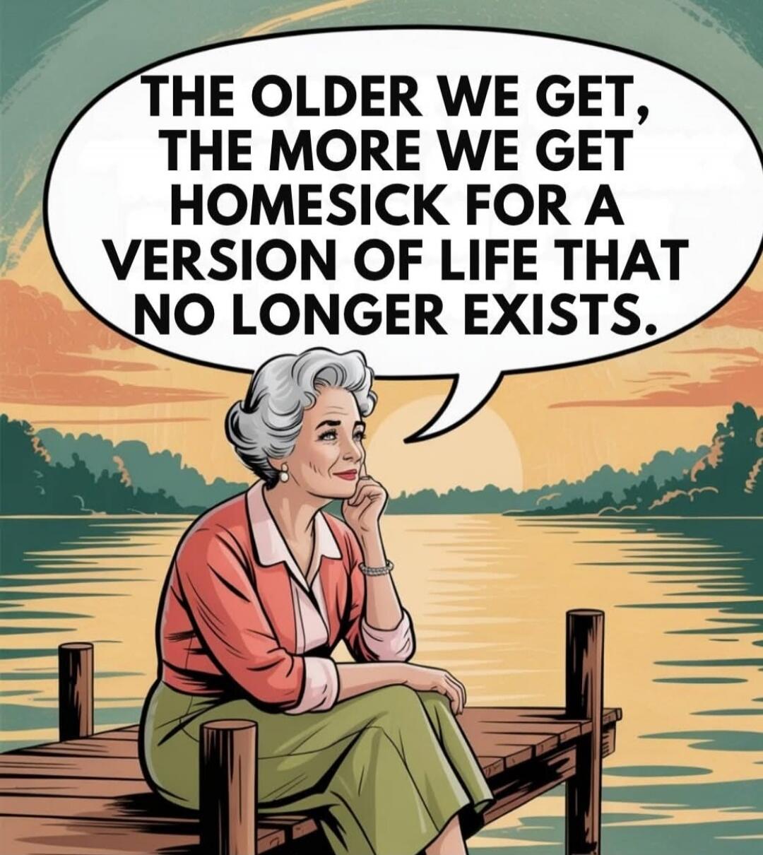 THE OLDER WE GET, THE MORE WE GET HOMESICK FOR A VERSION OF LIFE THAT NO LONGER EXISTS.