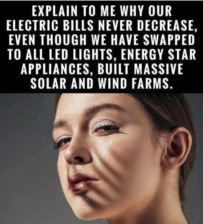 EXPLAIN TO ME WHY OUR ELECTRIC BILLS NEVER DECREASE, EVEN THOUGH WE HAVE SWAPPED TO ALL LED LIGHTS, ENERGY STAR APPLIANCES, BUILT MASSIVE SOLAR AND WIND FARMS.