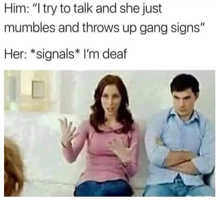Him I try to talk and she just mumbles and throws up gang signs Her signals Im deaf