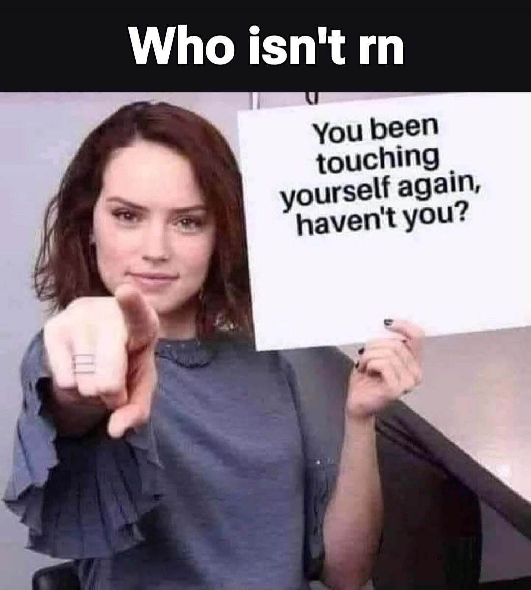 Who isn't rn
You been touching yourself again, haven't you?