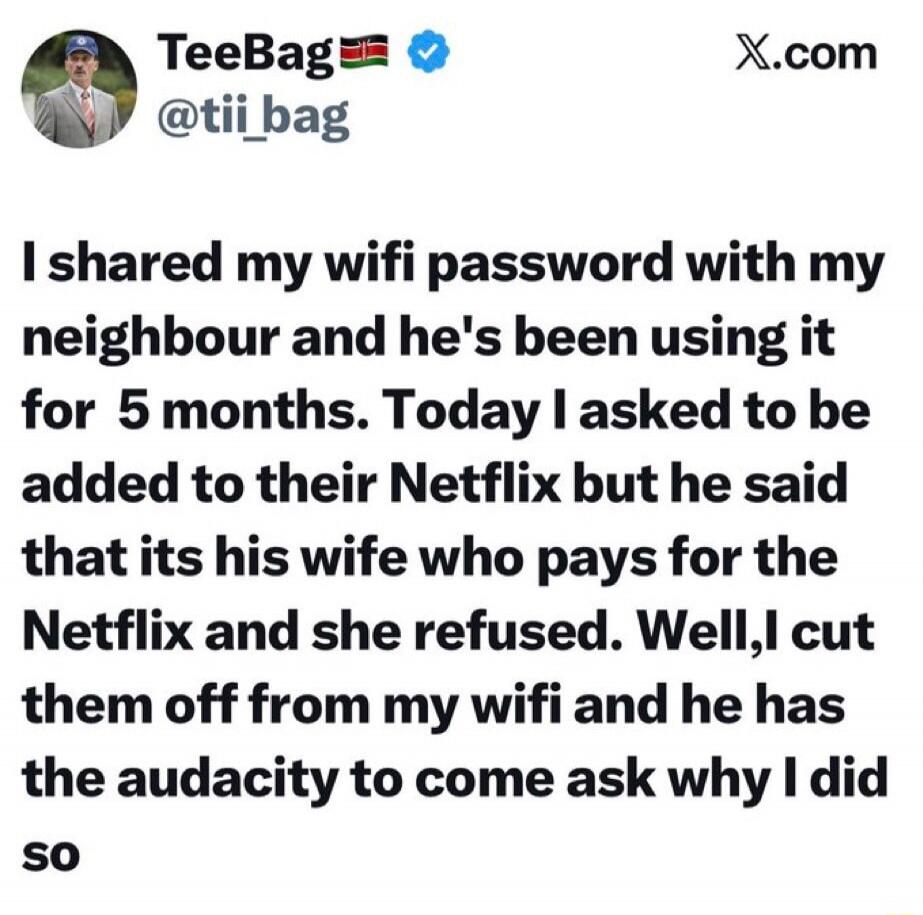 I shared my wifi password with my neighbour and he's been using it for 5 months. Today I asked to be added to their Netflix but he said that its his wife who pays for the Netflix and she refused. Well, I cut them off from my wifi and he has the audacity to come ask why I did so