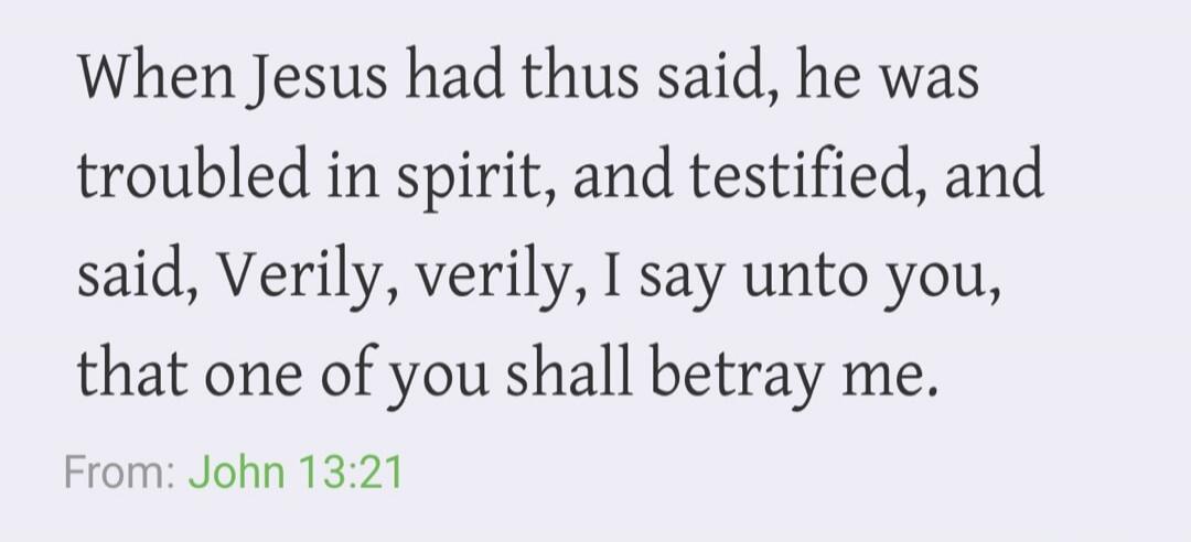When Jesus had thus said, he was troubled in spirit, and testified, and said, Verily, verily, I say unto you, that one of you shall betray me. From: John 13:21