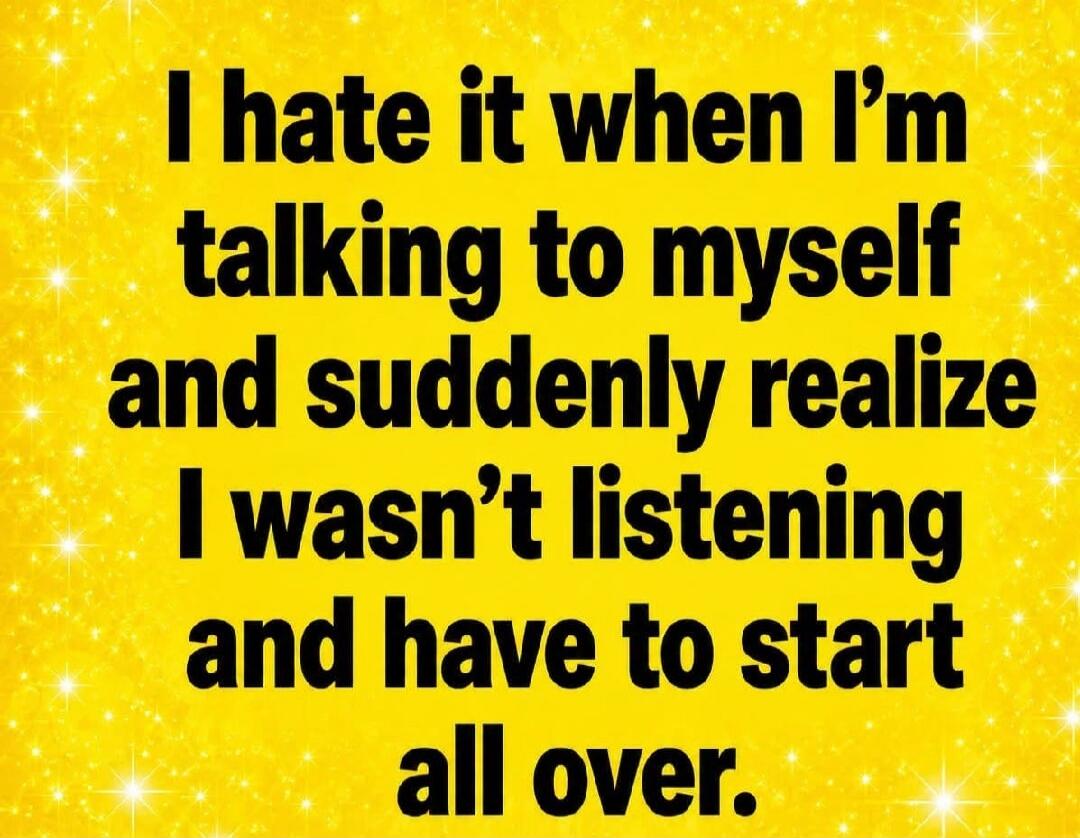 I hate it when I'm talking to myself and suddenly realize I wasn't listening and have to start all over.
