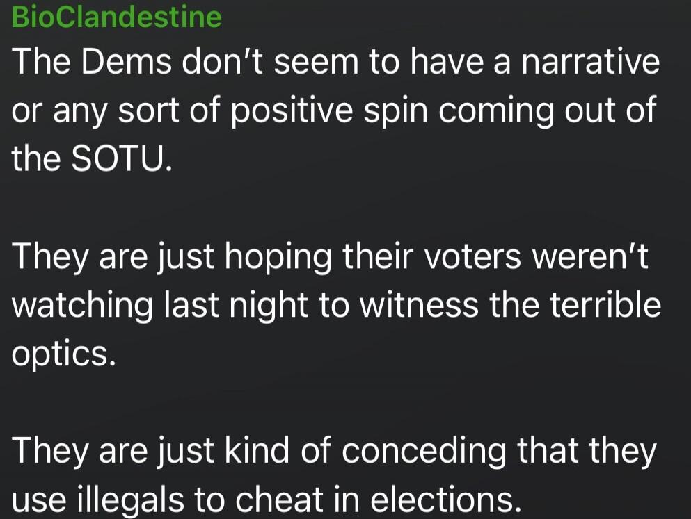 BioClandestine
The Dems don’t seem to have a narrative or any sort of positive spin coming out of the SOTU.

They are just hoping their voters weren’t watching last night to witness the terrible optics.

They are just kind of conceding that they use illegals to cheat in elections.