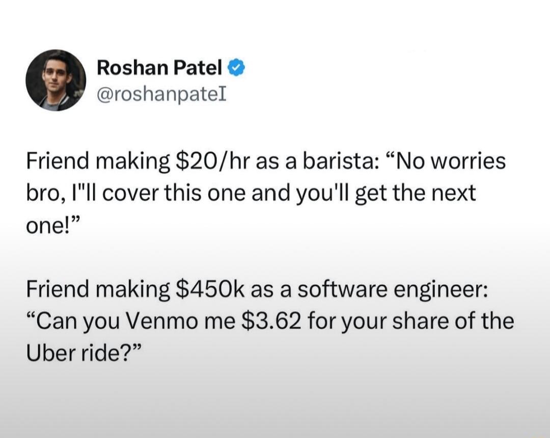 Roshan Patel roshanpatel Friend making 20hr as a barista No worries bro Ill cover this one and youll get the next one Friend making 450k as a software engineer Can you Venmo me 362 for your share of the Uber ride