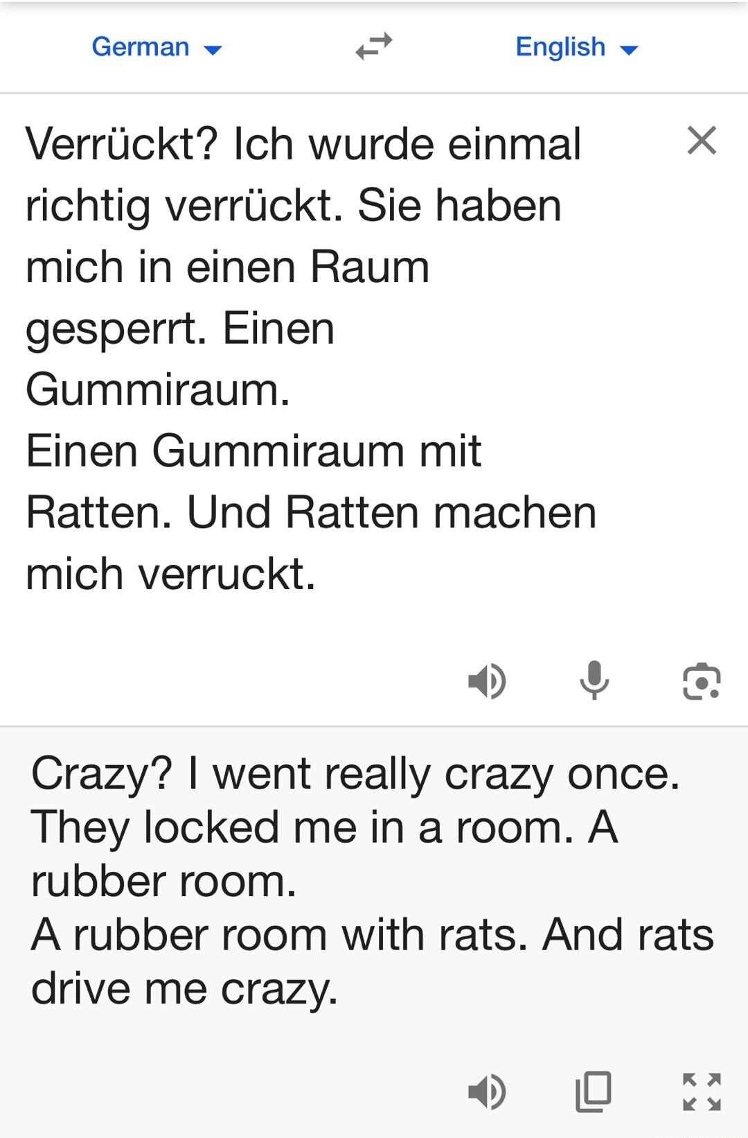 German v g English v Verrtickt Ich wurde einmal X richtig verrlickt Sie haben mich in einen Raum gesperrt Einen Gummiraum Einen Gummiraum mit Ratten Und Ratten machen mich verruckt v 4 Crazy went really crazy once They locked me in a room A rubber room A rubber room with rats And rats drive me crazy 0