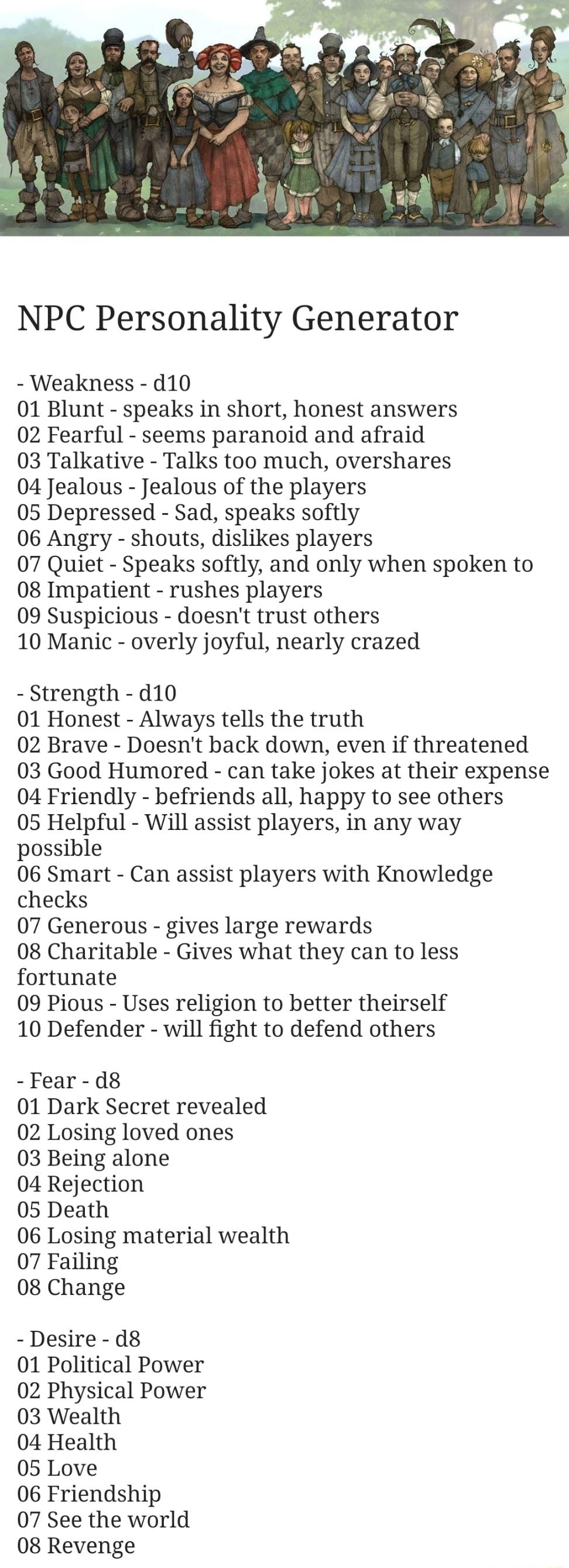 NPC Personality Generator Weakness d10 01 Blunt speaks in short honest answers 02 Fearful seems paranoid and afraid 03 Talkative Talks too much overshares 04 Jealous Jealous of the players 05 Depressed Sad speaks softly 06 Angry shouts dislikes players 07 Quiet Speaks softly and only when spoken to 08 Impatient rushes players 09 Suspicious doesnt trust others 10 Manic overly joyful nearly crazed S