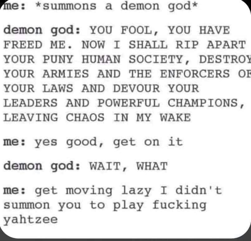 fme summons a demon god 1 demon god YOU FOOL YOU HAVE FREED ME NOW I SHALL RIP APART YOUR PUNY HUMAN SOCIETY DESTROY YOUR ARMIES AND THE ENFORCERS OF YOUR LAWS AND DEVOUR YOUR LEADERS AND POWERFUL CHAMPIONS LEAVING CHAOS IN MY WAKE me yes good get on it demon god WAIT WHAT me get moving lazy I didnt summon you to play fucking yahtzee 4