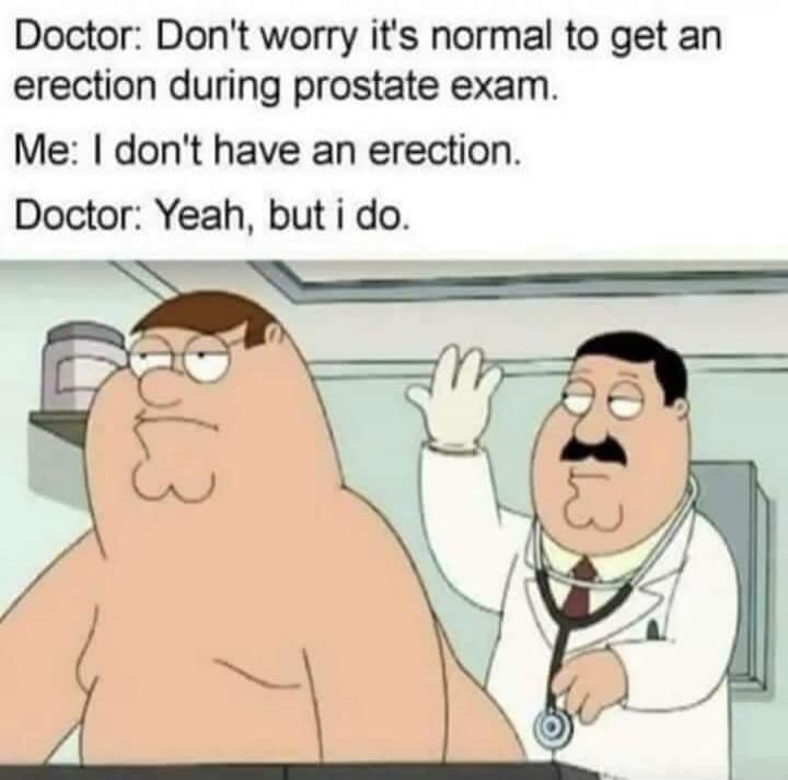 Doctor: Don't worry it's normal to get an erection during prostate exam. Me: I don't have an erection. Doctor: Yeah, but i do.