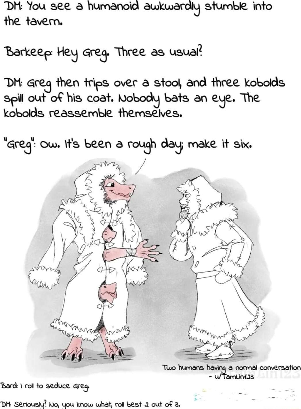 DH You see humanoid auwkwardly stumble into the tavern Barkeee Hey Greg Three as usual msresenmmrmooadMQM spil out of his coat Nobody bats an eye The kobolds reassemble themsehes Greg ow Ifs been rough day make it six Bard ot fo sedhuce Greg Dt Serioushi 1oy o know whah rol best 2 out o