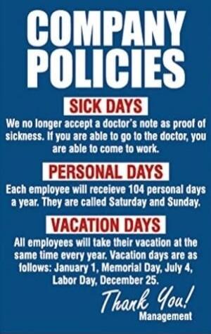 COMPANY POLICIES SICK DAYS We no longer accept a doctor's note as proof of sickness. If you are able to go to the doctor, you are able to come to work. PERSONAL DAYS Each employee will receive 104 personal days a year. They are called Saturday and Sunday. VACATION DAYS All employees will take their vacation at the same time every year. Vacation day
