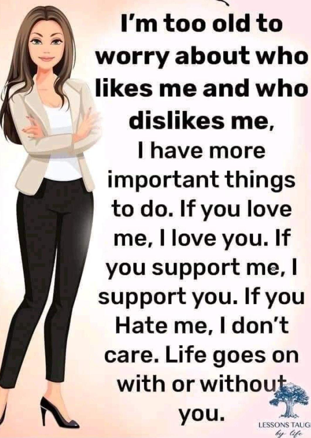 Imtoo Id to worry about who likes me and who b dislikes me LS have more important things to do If you love me love you If you support me support you If you Hate me I dont care Life goes on with or witho N you SSONS TAUG lfe