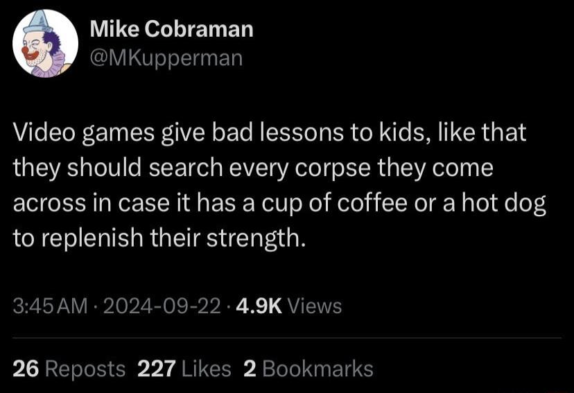 LULEY L TELIEN MKupperman Video games give bad lessons to kids like that they should search every corpse they come across in case it has a cup of coffee or a hot dog to replenish their strength 345AM 2024 09 22 49K Views 26 Reposts 227 Likes 2 Bookmarks