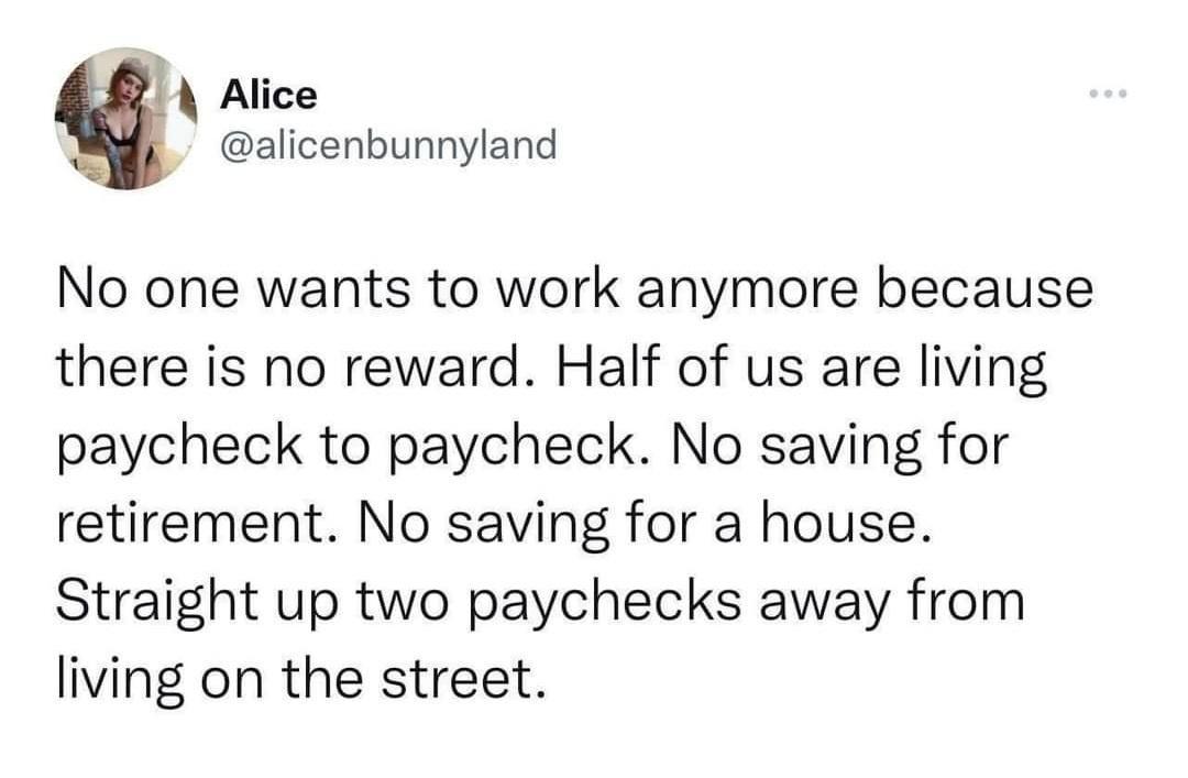 A Alice alicenbunnyland No one wants to work anymore because there is no reward Half of us are living paycheck to paycheck No saving for retirement No saving for a house Straight up two paychecks away from living on the street