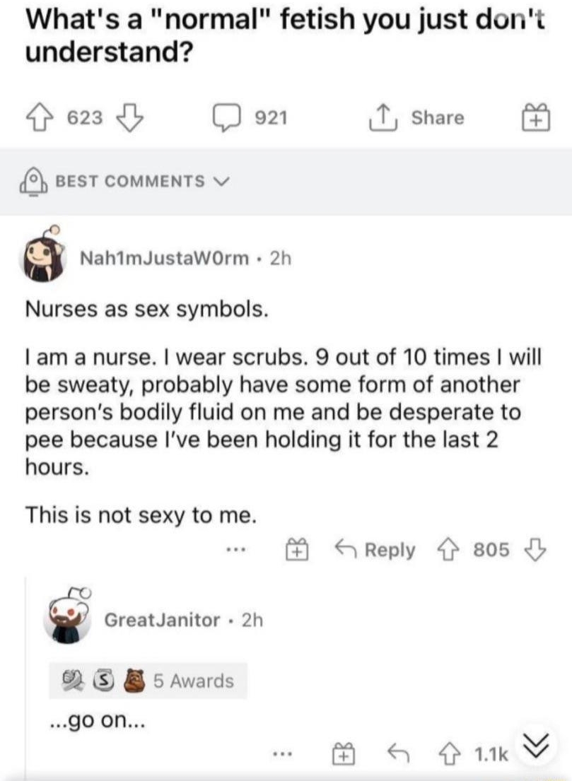O NSFW Whats a normal fetish you just dont understand 623 b D o1 1 share 8 sesT comments v NahimJustaWOrm 2h Nurses as sex symbols am a nurse wear scrubs 9 out of 10 times will be sweaty probably have some form of another persons bodily fluid on me and be desperate to pee because Ive been holding it for the last 2 hours This is not sexy to me GreatJanitor 2h R B s Awards goon Reply 805 K B a 41V
